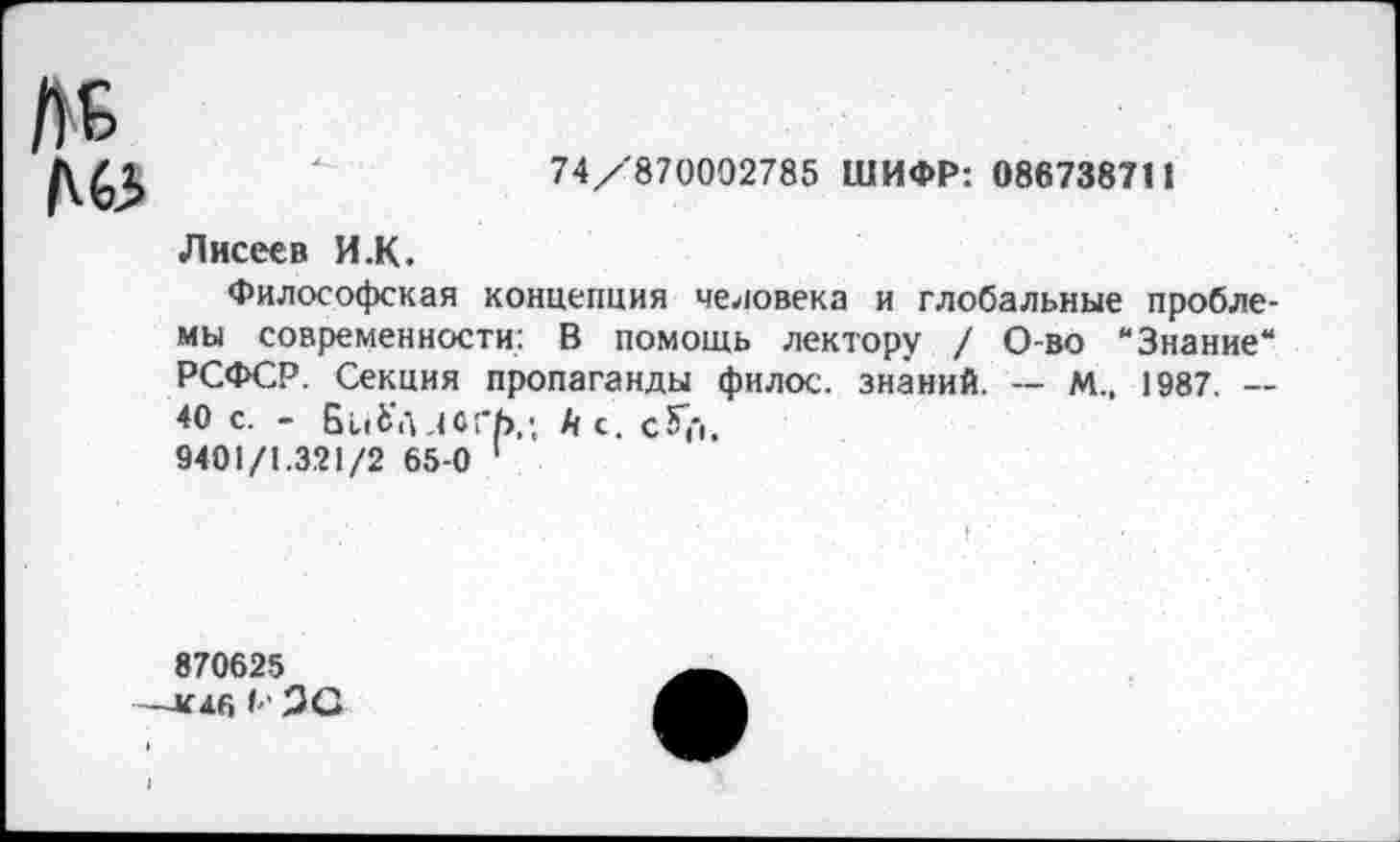 ﻿№
74/870002785 ШИФР: 086738711
Лисеев И.К.
Философская концепция человека и глобальные проблемы современности: В помощь лектору / О-во “Знание“ РСФСР. Секция пропаганды фнлос. знаний. — М„ 1987. — 40 с. - БиЬ'лдоГЬ.; й с. сГ('|.
9401/1.321/2 65-0 1
870625
—к я Г, I-' 20